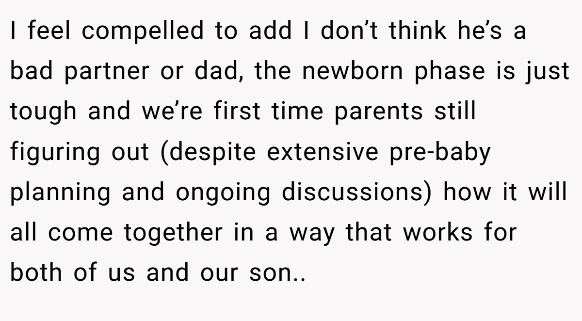 I feel compelled to add I don’t think he’s a bad partner or dad, the newborn phase is just tough and we’re first time parents still figuring out (despite extensive pre-baby planning and ongoing discussions) how it will all come together in a way that works for both of us and our son..
