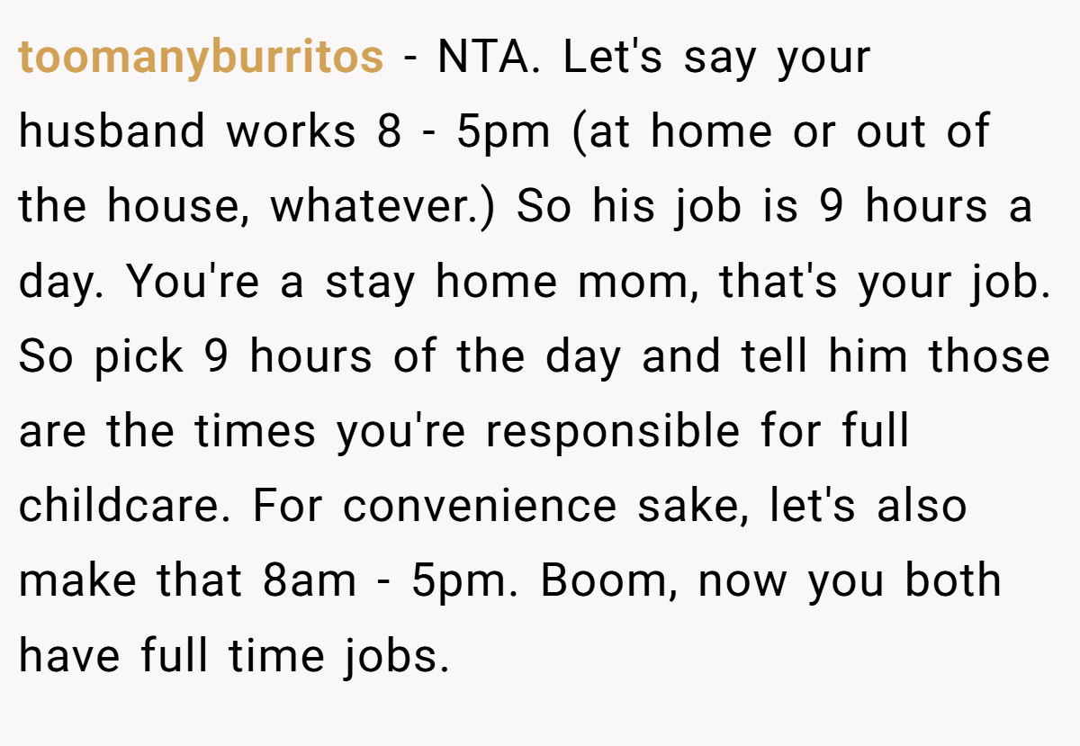 toomanyburritos - NTA. Let's say your husband works 8 - 5pm (at home or out of the house, whatever.) So his job is 9 hours a day. You're a stay home mom, that's your job. So pick 9 hours of the day and tell him those are the times you're responsible for full childcare. For convenience sake, let's also make that 8am - 5pm. Boom, now you both have full time jobs.