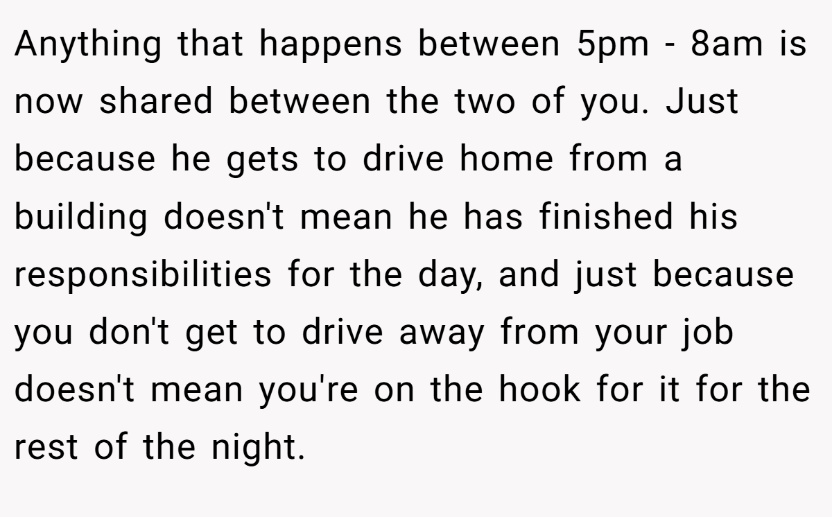 Anything that happens between 5pm - 8am is now shared between the two of you. Just because he gets to drive home from a building doesn't mean he has finished his responsibilities for the day, and just because you don't get to drive away from your job doesn't mean you're on the hook for it for the rest of the night.