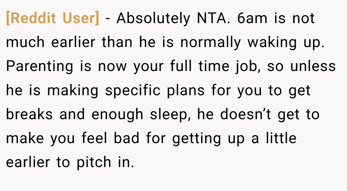 [Reddit User] - Absolutely NTA. 6am is not much earlier than he is normally waking up. Parenting is now your full time job, so unless he is making specific plans for you to get breaks and enough sleep, he doesn’t get to make you feel bad for getting up a little earlier to pitch in.