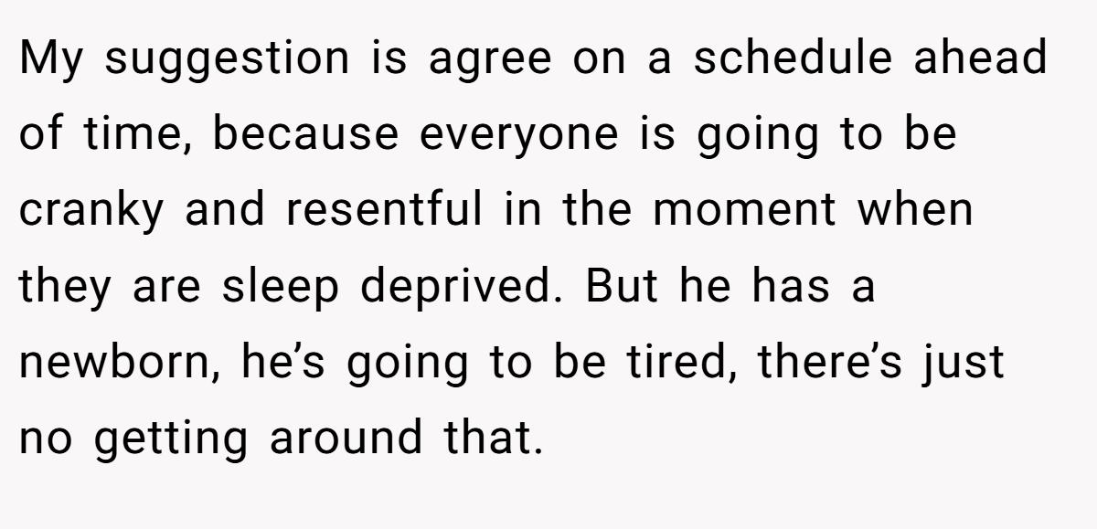 My suggestion is agree on a schedule ahead of time, because everyone is going to be cranky and resentful in the moment when they are sleep deprived. But he has a newborn, he’s going to be tired, there’s just no getting around that.