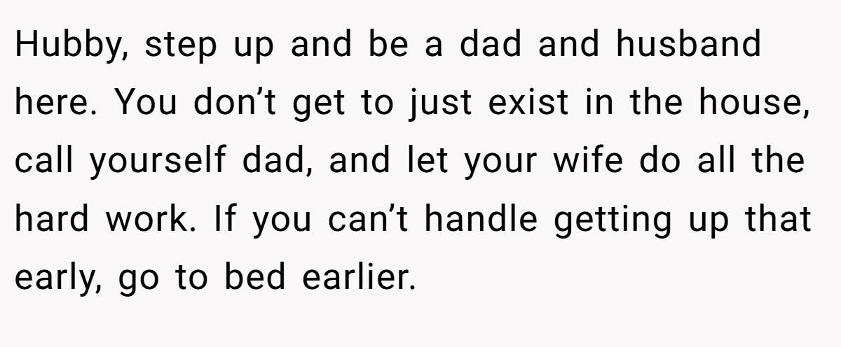 Hubby, step up and be a dad and husband here. You don’t get to just exist in the house, call yourself dad, and let your wife do all the hard work. If you can’t handle getting up that early, go to bed earlier.