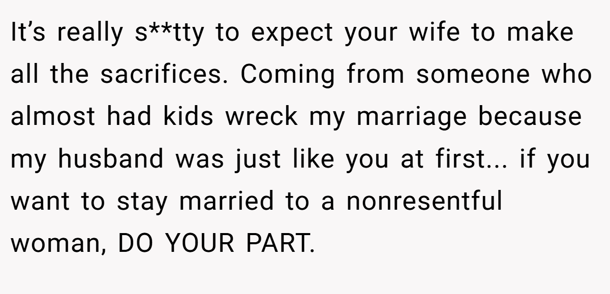 It’s really s**tty to expect your wife to make all the sacrifices. Coming from someone who almost had kids wreck my marriage because my husband was just like you at first... if you want to stay married to a nonresentful woman, DO YOUR PART.