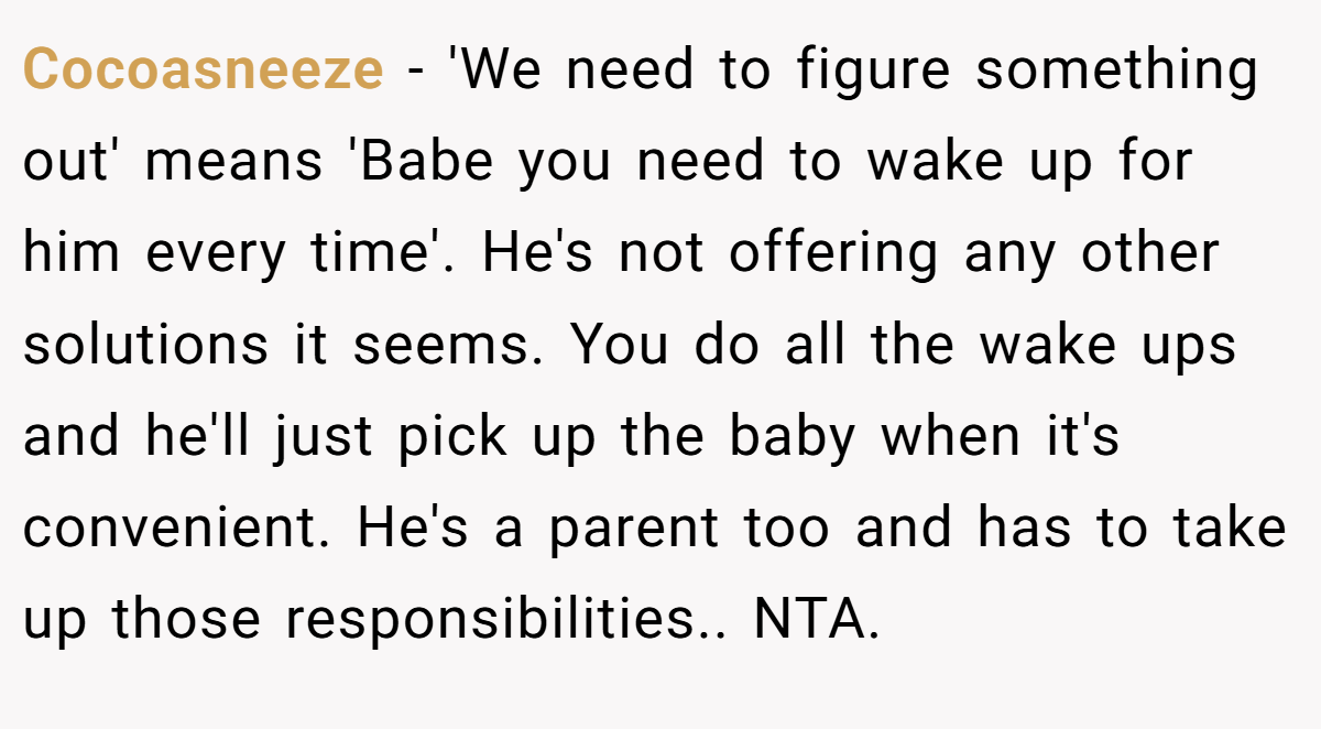 Cocoasneeze - 'We need to figure something out' means 'Babe you need to wake up for him every time'. He's not offering any other solutions it seems. You do all the wake ups and he'll just pick up the baby when it's convenient. He's a parent too and has to take up those responsibilities.. NTA.