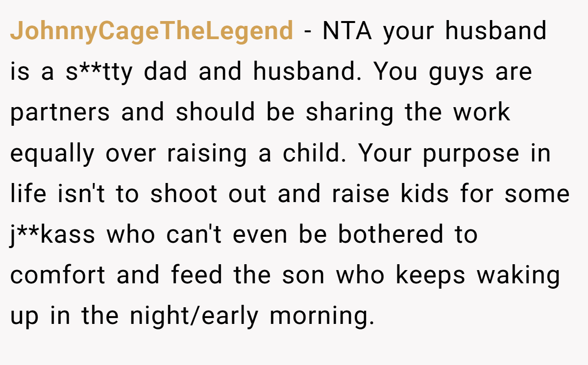 JohnnyCageTheLegend - NTA your husband is a s**tty dad and husband. You guys are partners and should be sharing the work equally over raising a child. Your purpose in life isn't to shoot out and raise kids for some j**kass who can't even be bothered to comfort and feed the son who keeps waking up in the night/early morning.