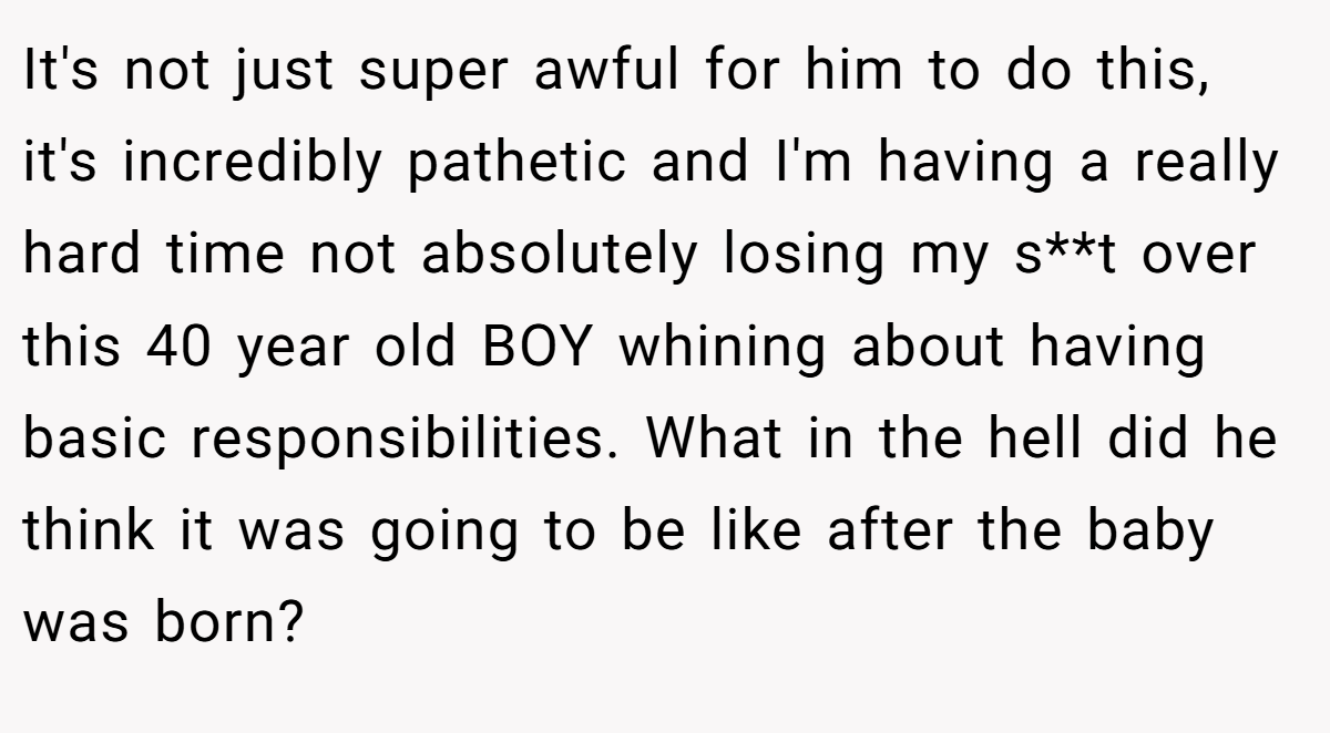 It's not just super awful for him to do this, it's incredibly pathetic and I'm having a really hard time not absolutely losing my s**t over this 40 year old BOY whining about having basic responsibilities. What in the hell did he think it was going to be like after the baby was born?