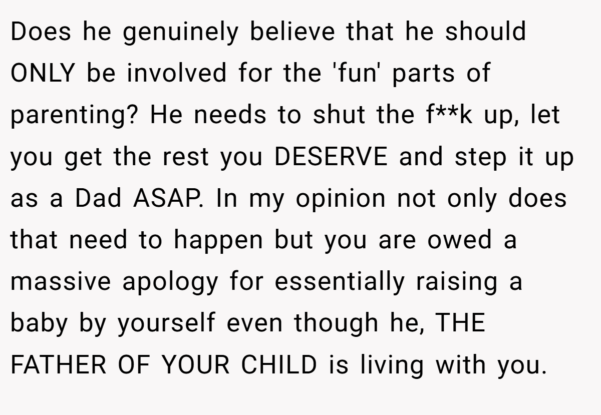 Does he genuinely believe that he should ONLY be involved for the 'fun' parts of parenting? He needs to shut the f**k up, let you get the rest you DESERVE and step it up as a Dad ASAP. In my opinion not only does that need to happen but you are owed a massive apology for essentially raising a baby by yourself even though he, THE FATHER OF YOUR CHILD is living with you.