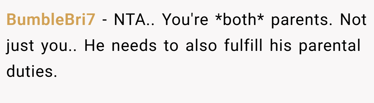 BumbleBri7 - NTA.. You're *both* parents. Not just you.. He needs to also fulfill his parental duties.