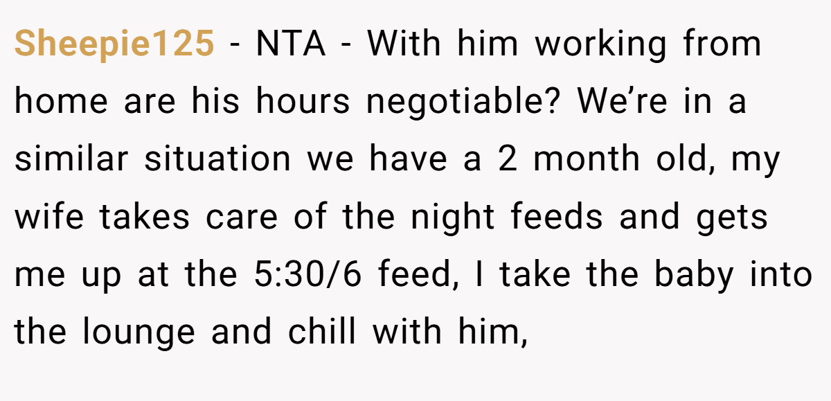 Sheepie125 - NTA - With him working from home are his hours negotiable? We’re in a similar situation we have a 2 month old, my wife takes care of the night feeds and gets me up at the 5:30/6 feed, I take the baby into the lounge and chill with him,