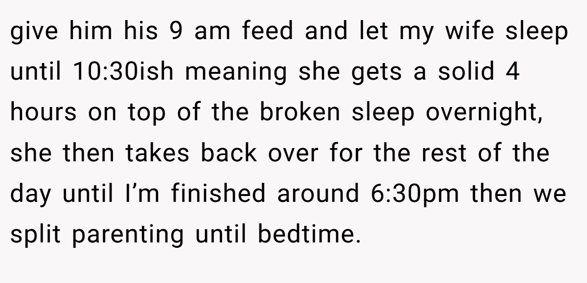 give him his 9 am feed and let my wife sleep until 10:30ish meaning she gets a solid 4 hours on top of the broken sleep overnight, she then takes back over for the rest of the day until I’m finished around 6:30pm then we split parenting until bedtime.