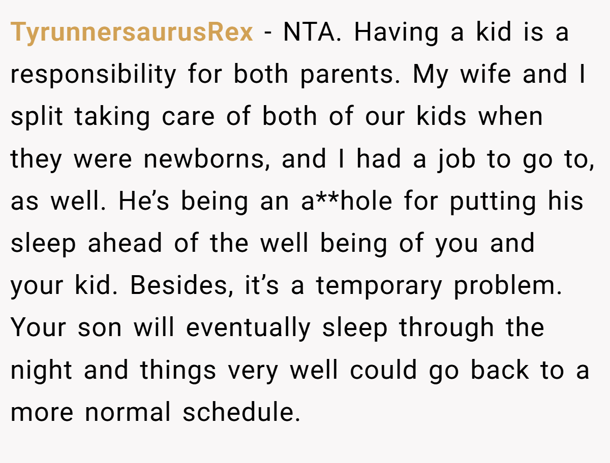 TyrunnersaurusRex - NTA. Having a kid is a responsibility for both parents. My wife and I split taking care of both of our kids when they were newborns, and I had a job to go to, as well. He’s being an a**hole for putting his sleep ahead of the well being of you and your kid. Besides, it’s a temporary problem. Your son will eventually sleep through the night and things very well could go back to a more normal schedule.