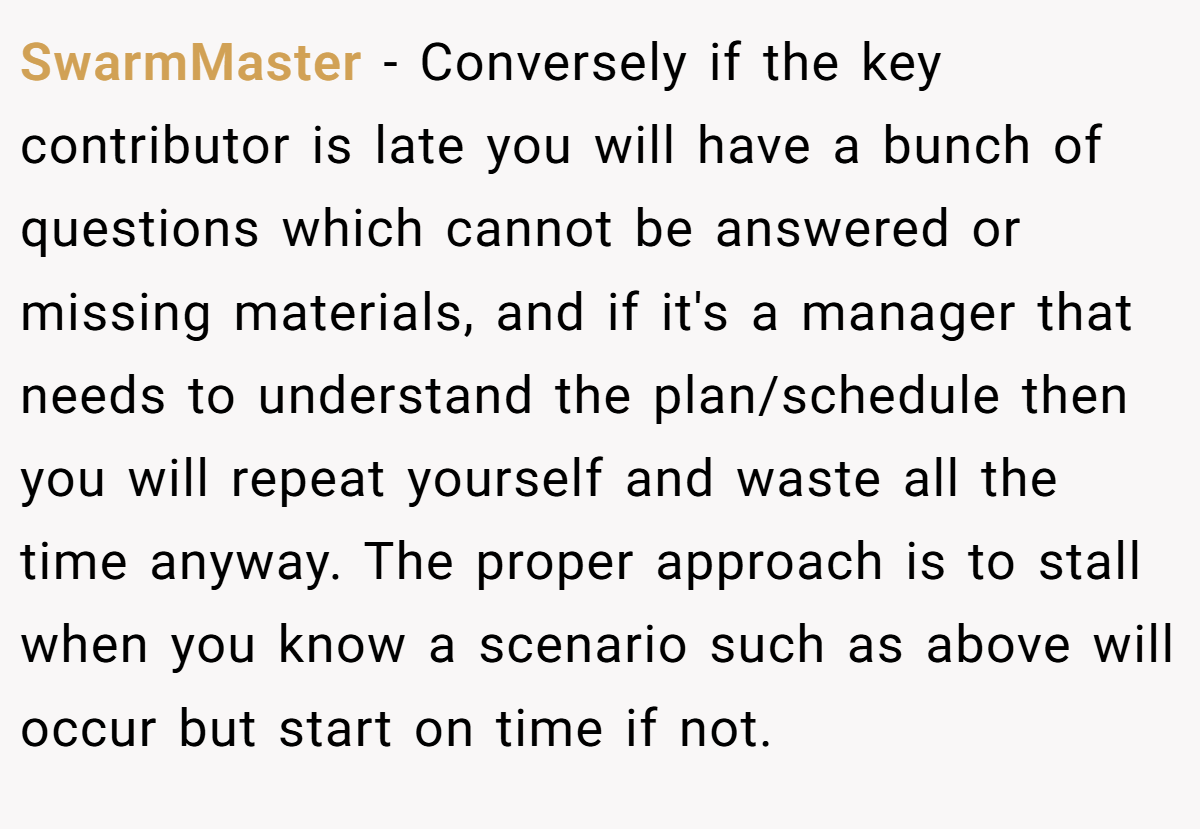 SwarmMaster − Conversely if the key contributor is late you will have a bunch of questions which cannot be answered or missing materials, and if it's a manager that needs to understand the plan/schedule then you will repeat yourself and waste all the time anyway. The proper approach is to stall when you know a scenario such as above will occur but start on time if not.