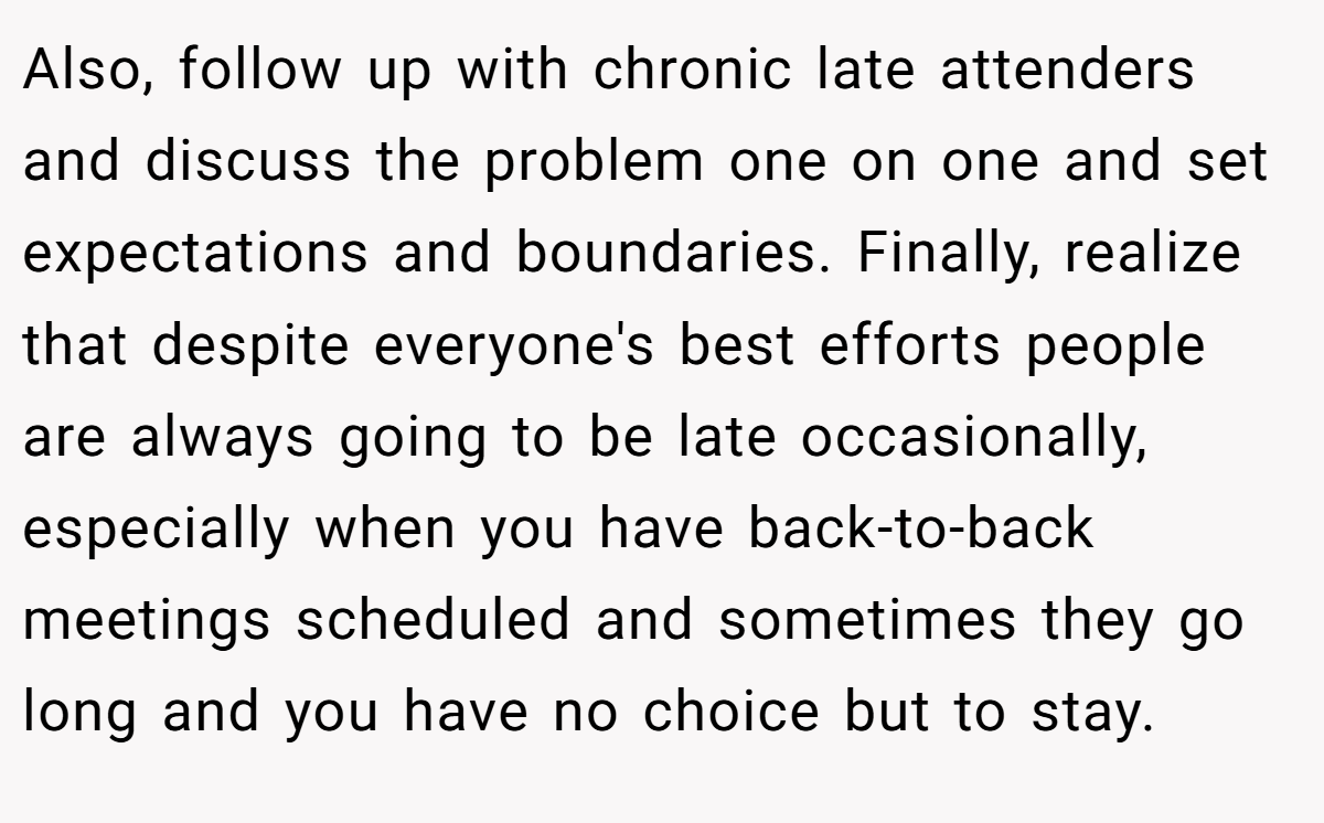 Also, follow up with chronic late attenders and discuss the problem one on one and set expectations and boundaries. Finally, realize that despite everyone's best efforts people are always going to be late occasionally, especially when you have back-to-back meetings scheduled and sometimes they go long and you have no choice but to stay.