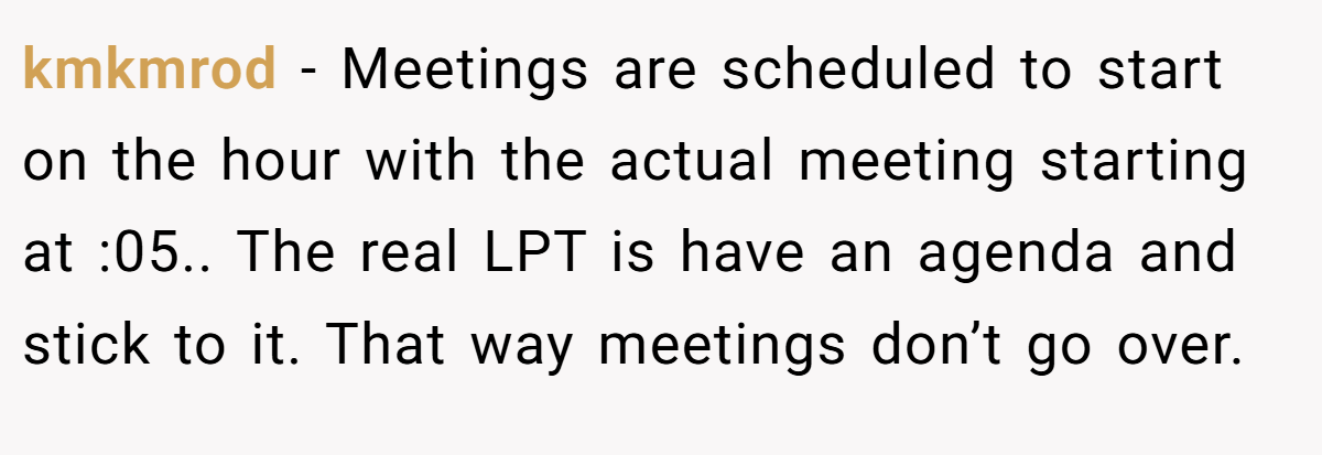 kmkmrod − Meetings are scheduled to start on the hour with the actual meeting starting at :05.. The real LPT is have an agenda and stick to it. That way meetings don’t go over.