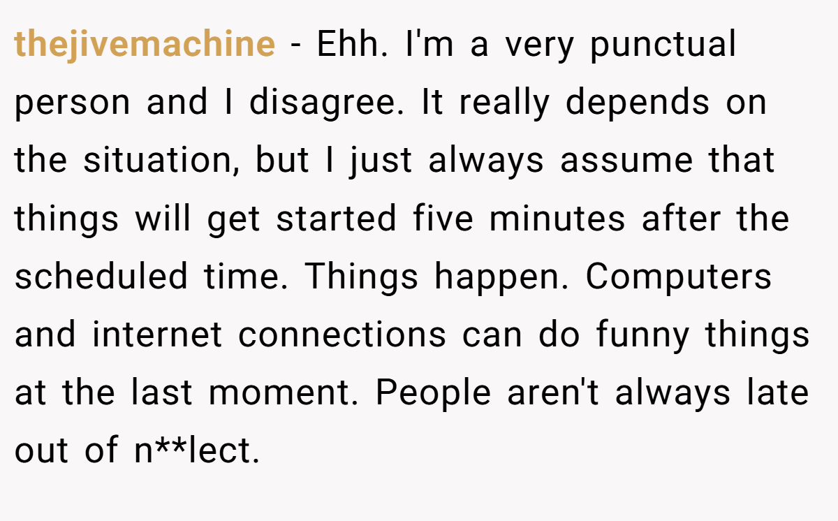 thejivemachine − Ehh. I'm a very punctual person and I disagree. It really depends on the situation, but I just always assume that things will get started five minutes after the scheduled time. Things happen. Computers and internet connections can do funny things at the last moment. People aren't always late out of n**lect.