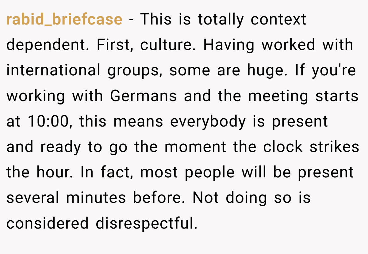 rabid_briefcase − This is totally context dependent. First, culture. Having worked with international groups, some are huge. If you're working with Germans and the meeting starts at 10:00, this means everybody is present and ready to go the moment the clock strikes the hour. In fact, most people will be present several minutes before. Not doing so is considered disrespectful.