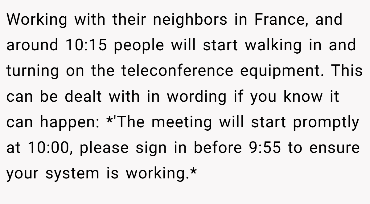 Working with their neighbors in France, and around 10:15 people will start walking in and turning on the teleconference equipment. This can be dealt with in wording if you know it can happen: *'The meeting will start promptly at 10:00, please sign in before 9:55 to ensure your system is working.*