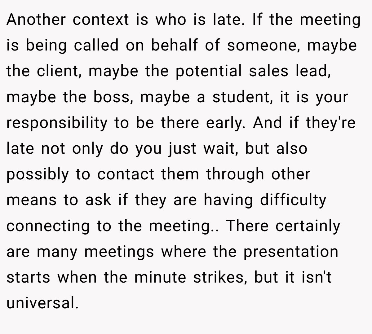 Another context is who is late. If the meeting is being called on behalf of someone, maybe the client, maybe the potential sales lead, maybe the boss, maybe a student, it is your responsibility to be there early. And if they're late not only do you just wait, but also possibly to contact them through other means to ask if they are having difficulty connecting to the meeting.. There certainly are many meetings where the presentation starts when the minute strikes, but it isn't universal.