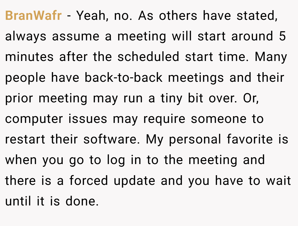 BranWafr − Yeah, no. As others have stated, always assume a meeting will start around 5 minutes after the scheduled start time. Many people have back-to-back meetings and their prior meeting may run a tiny bit over. Or, computer issues may require someone to restart their software. My personal favorite is when you go to log in to the meeting and there is a forced update and you have to wait until it is done.