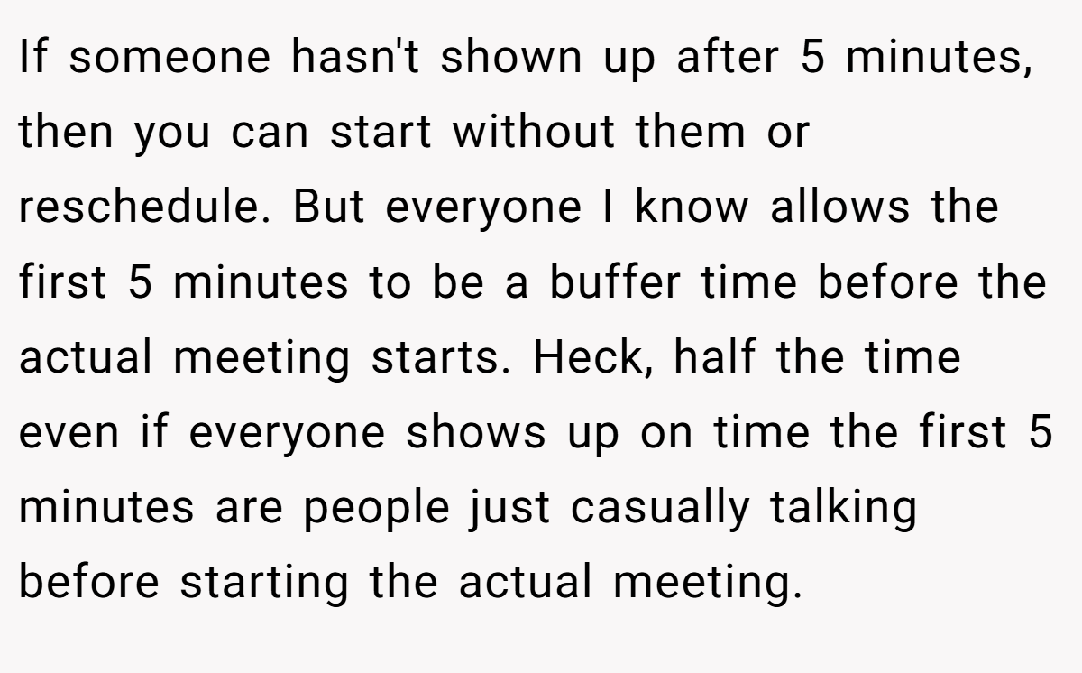 If someone hasn't shown up after 5 minutes, then you can start without them or reschedule. But everyone I know allows the first 5 minutes to be a buffer time before the actual meeting starts. Heck, half the time even if everyone shows up on time the first 5 minutes are people just casually talking before starting the actual meeting.