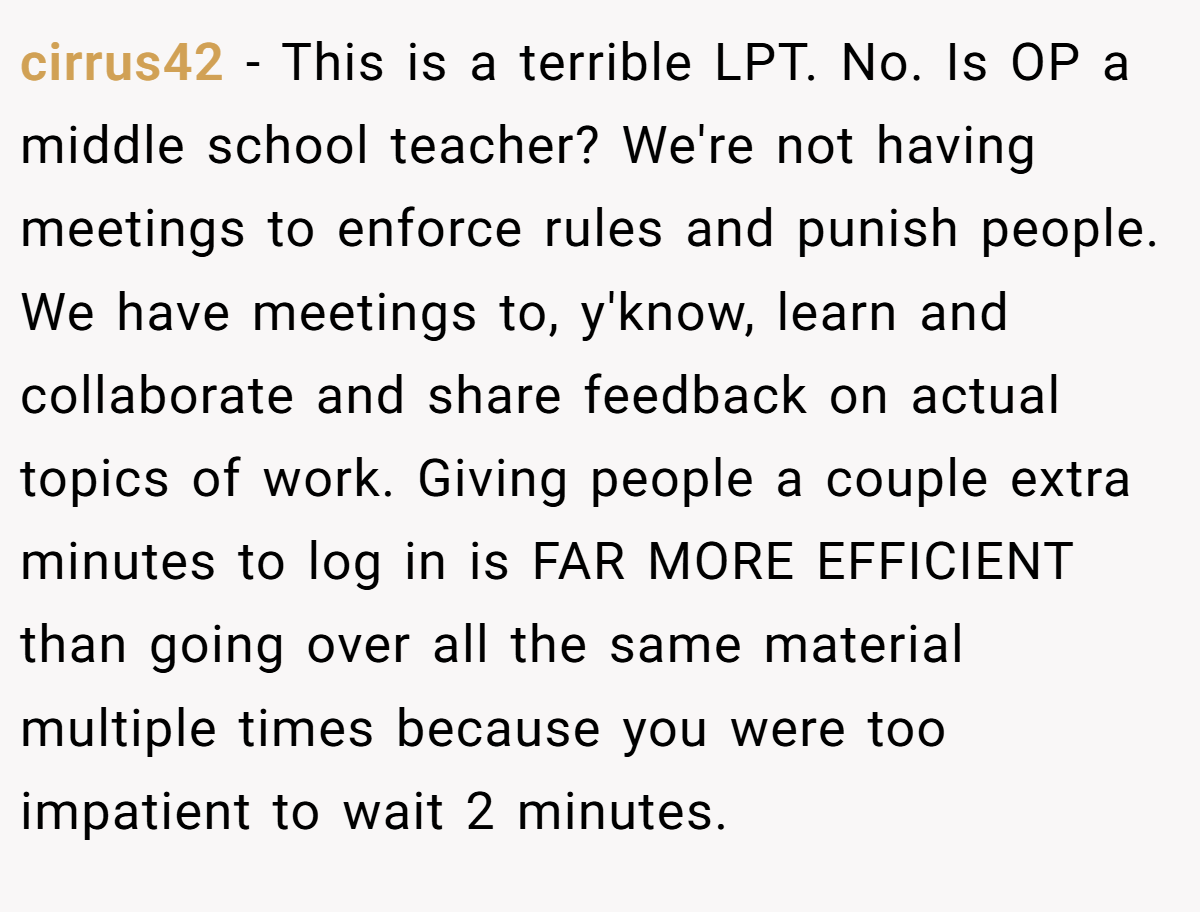 cirrus42 − This is a terrible LPT. No. Is OP a middle school teacher? We're not having meetings to enforce rules and punish people. We have meetings to, y'know, learn and collaborate and share feedback on actual topics of work. Giving people a couple extra minutes to log in is FAR MORE EFFICIENT than going over all the same material multiple times because you were too impatient to wait 2 minutes.