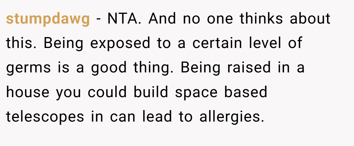 stumpdawg − NTA. And no one thinks about this. Being exposed to a certain level of germs is a good thing. Being raised in a house you could build space based telescopes in can lead to allergies.