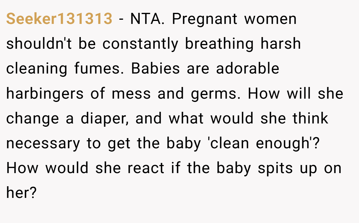 Seeker131313 − NTA. Pregnant women shouldn't be constantly breathing harsh cleaning fumes. Babies are adorable harbingers of mess and germs. How will she change a diaper, and what would she think necessary to get the baby 'clean enough'? How would she react if the baby spits up on her?