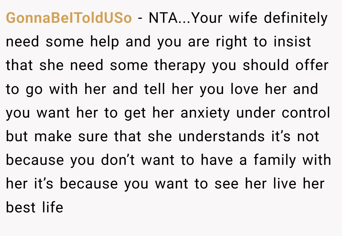 GonnaBeIToldUSo − NTA...Your wife definitely need some help and you are right to insist that she need some therapy you should offer to go with her and tell her you love her and you want her to get her anxiety under control but make sure that she understands it’s not because you don’t want to have a family with her it’s because you want to see her live her best life
