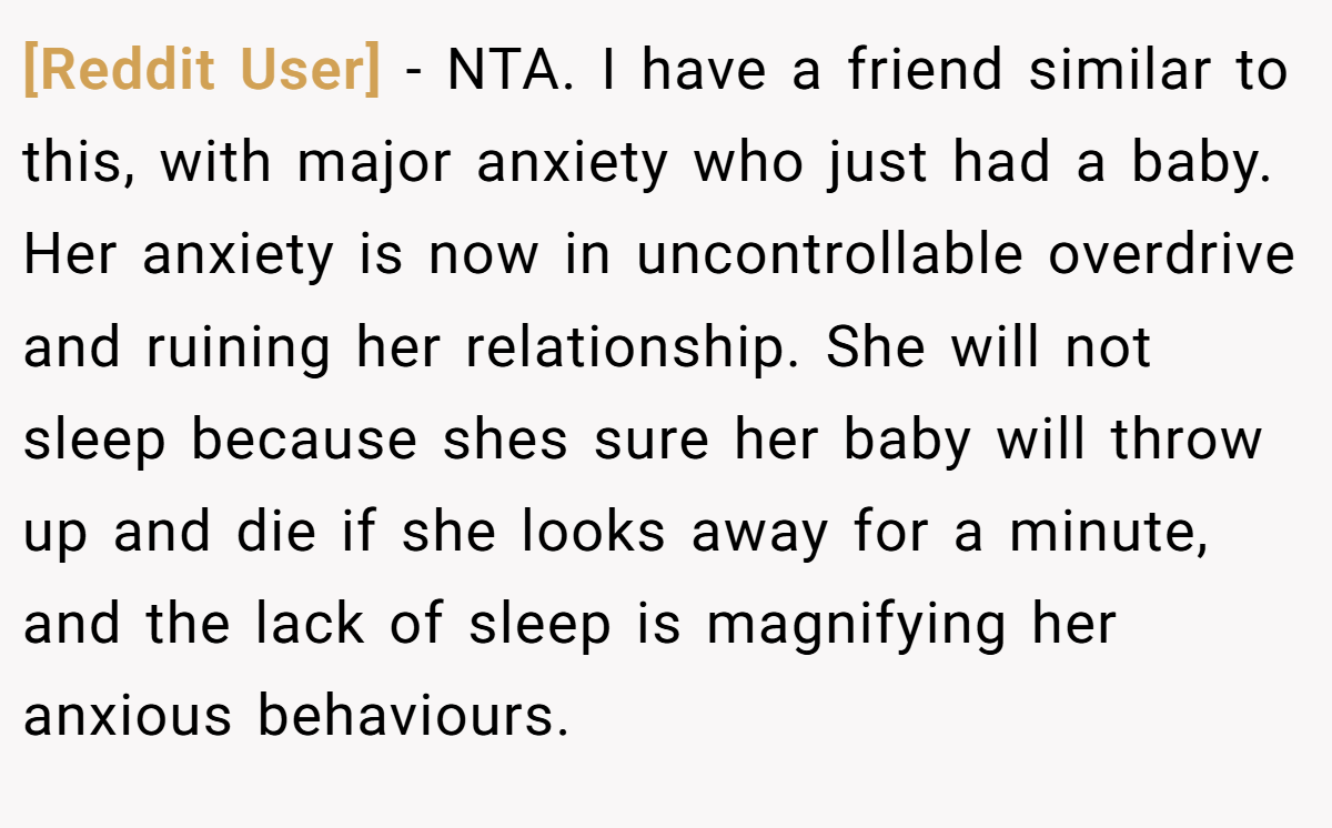 [Reddit User] − NTA. I have a friend similar to this, with major anxiety who just had a baby. Her anxiety is now in uncontrollable overdrive and ruining her relationship. She will not sleep because shes sure her baby will throw up and die if she looks away for a minute, and the lack of sleep is magnifying her anxious behaviours.