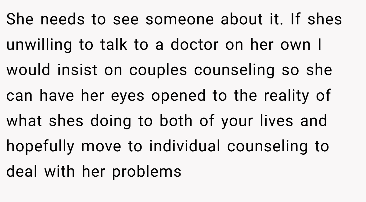 She needs to see someone about it. If shes unwilling to talk to a doctor on her own I would insist on couples counseling so she can have her eyes opened to the reality of what shes doing to both of your lives and hopefully move to individual counseling to deal with her problems