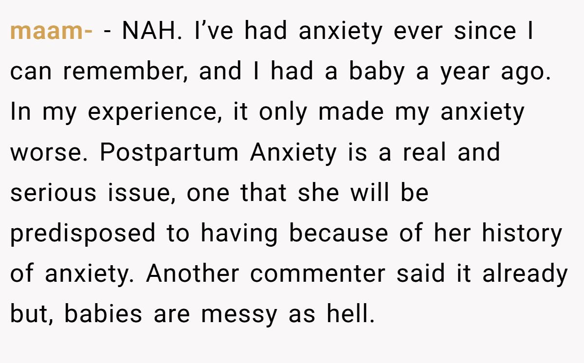maam- − NAH. I’ve had anxiety ever since I can remember, and I had a baby a year ago. In my experience, it only made my anxiety worse. Postpartum Anxiety is a real and serious issue, one that she will be predisposed to having because of her history of anxiety. Another commenter said it already but, babies are messy as hell.