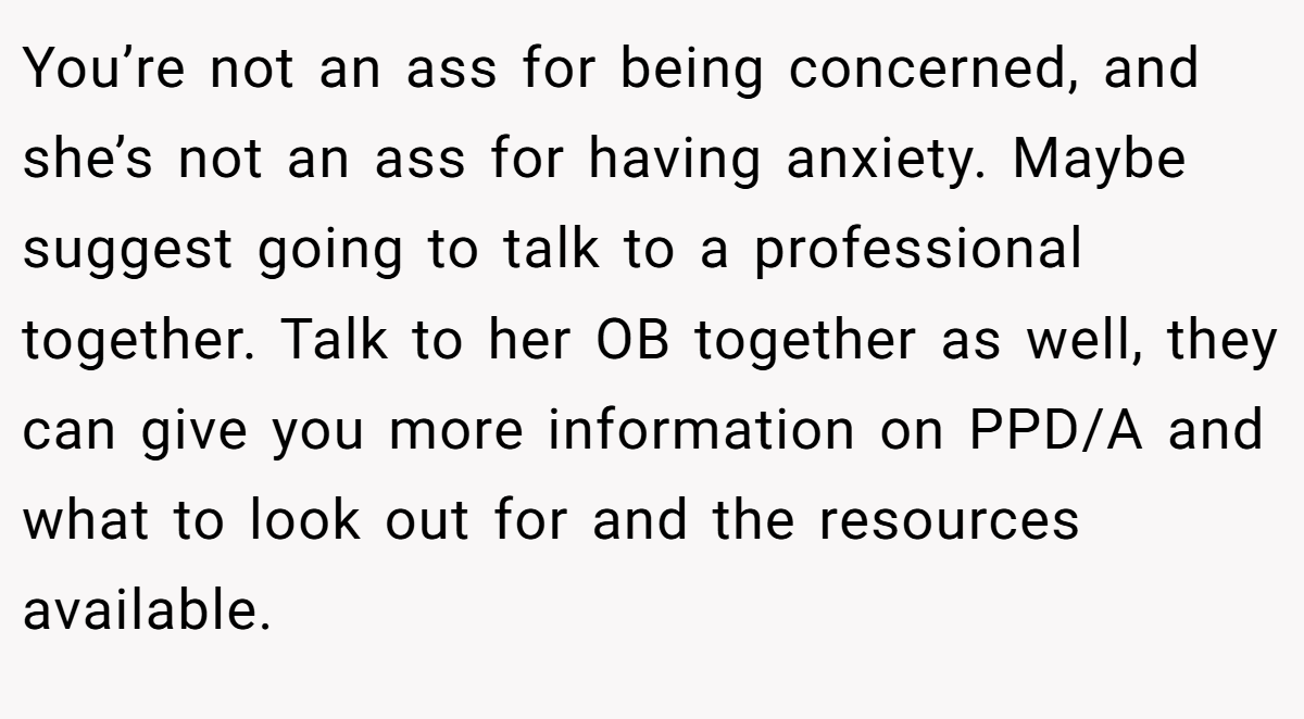 You’re not an ass for being concerned, and she’s not an ass for having anxiety. Maybe suggest going to talk to a professional together. Talk to her OB together as well, they can give you more information on PPD/A and what to look out for and the resources available.