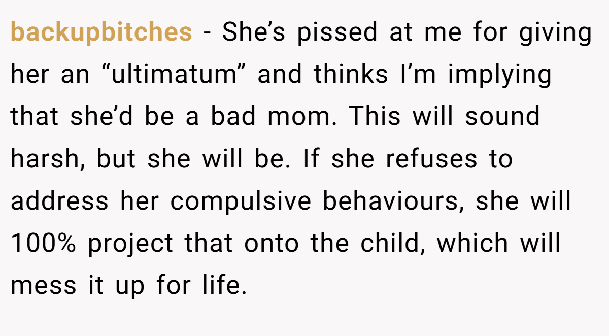 backupbitches − She’s pissed at me for giving her an “ultimatum” and thinks I’m implying that she’d be a bad mom. This will sound harsh, but she will be. If she refuses to address her compulsive behaviours, she will 100% project that onto the child, which will mess it up for life.