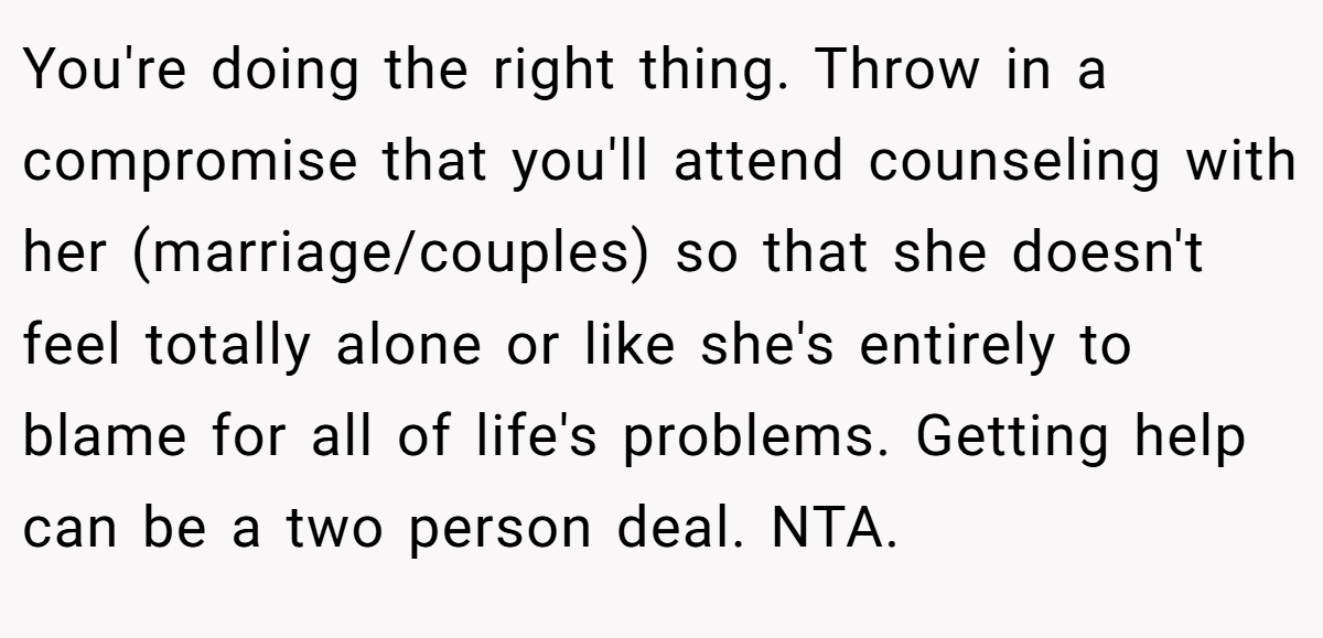 You're doing the right thing. Throw in a compromise that you'll attend counseling with her (marriage/couples) so that she doesn't feel totally alone or like she's entirely to blame for all of life's problems. Getting help can be a two person deal. NTA.