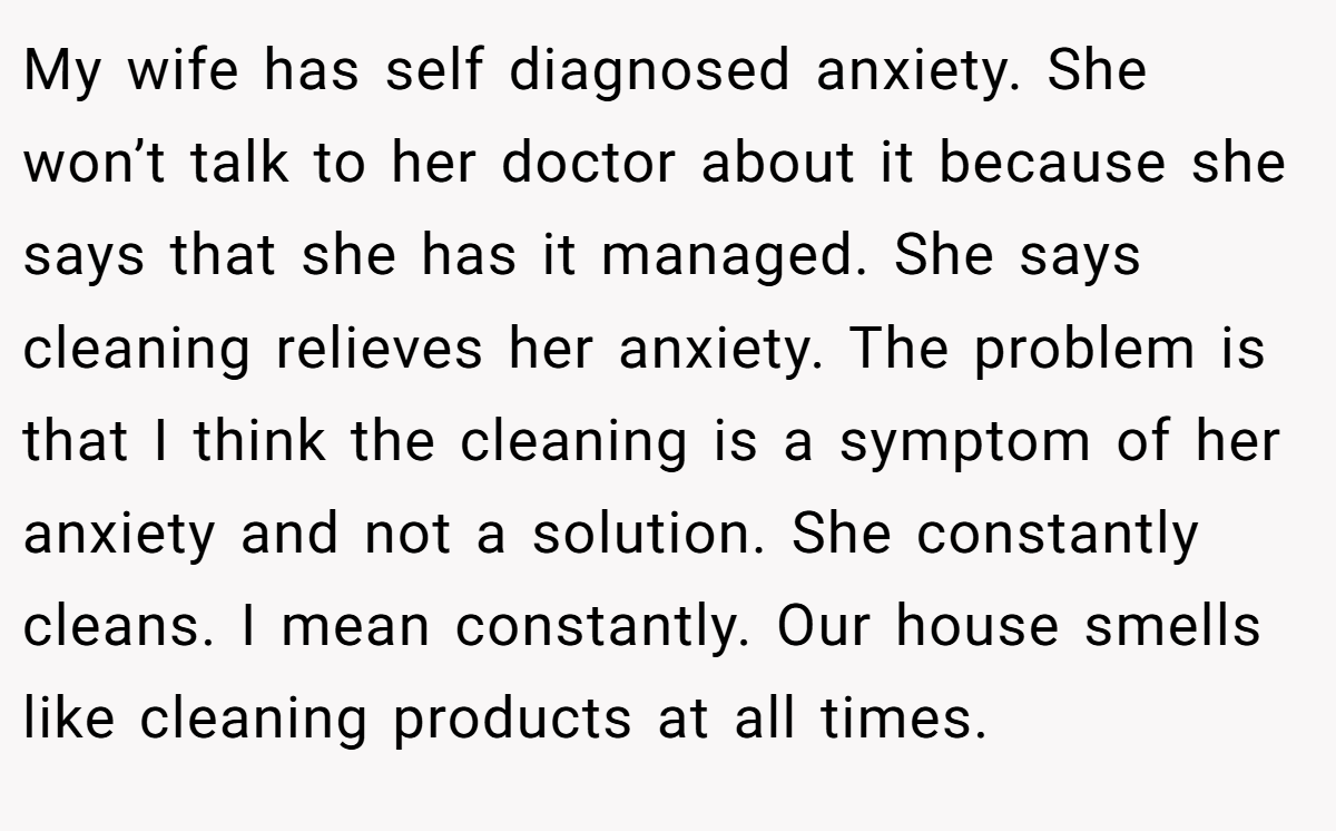 My wife has self diagnosed anxiety. She won’t talk to her doctor about it because she says that she has it managed. She says cleaning relieves her anxiety. The problem is that I think the cleaning is a symptom of her anxiety and not a solution. She constantly cleans. I mean constantly. Our house smells like cleaning products at all times.