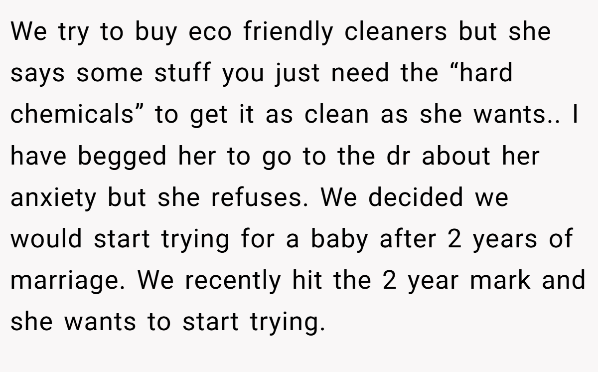 We try to buy eco friendly cleaners but she says some stuff you just need the “hard chemicals” to get it as clean as she wants.. I have begged her to go to the dr about her anxiety but she refuses. We decided we would start trying for a baby after 2 years of marriage. We recently hit the 2 year mark and she wants to start trying.