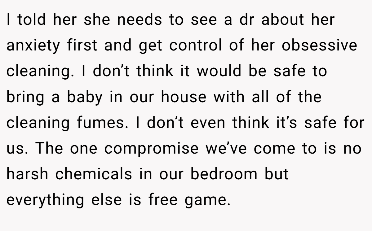 I told her she needs to see a dr about her anxiety first and get control of her obsessive cleaning. I don’t think it would be safe to bring a baby in our house with all of the cleaning fumes. I don’t even think it’s safe for us. The one compromise we’ve come to is no harsh chemicals in our bedroom but everything else is free game.