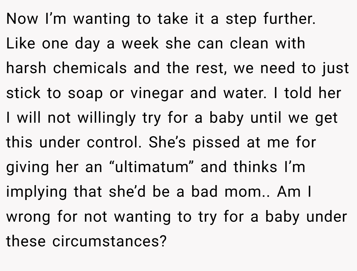 Now I’m wanting to take it a step further. Like one day a week she can clean with harsh chemicals and the rest, we need to just stick to soap or vinegar and water. I told her I will not willingly try for a baby until we get this under control. She’s pissed at me for giving her an “ultimatum” and thinks I’m implying that she’d be a bad mom.. Am I wrong for not wanting to try for a baby under these circumstances?