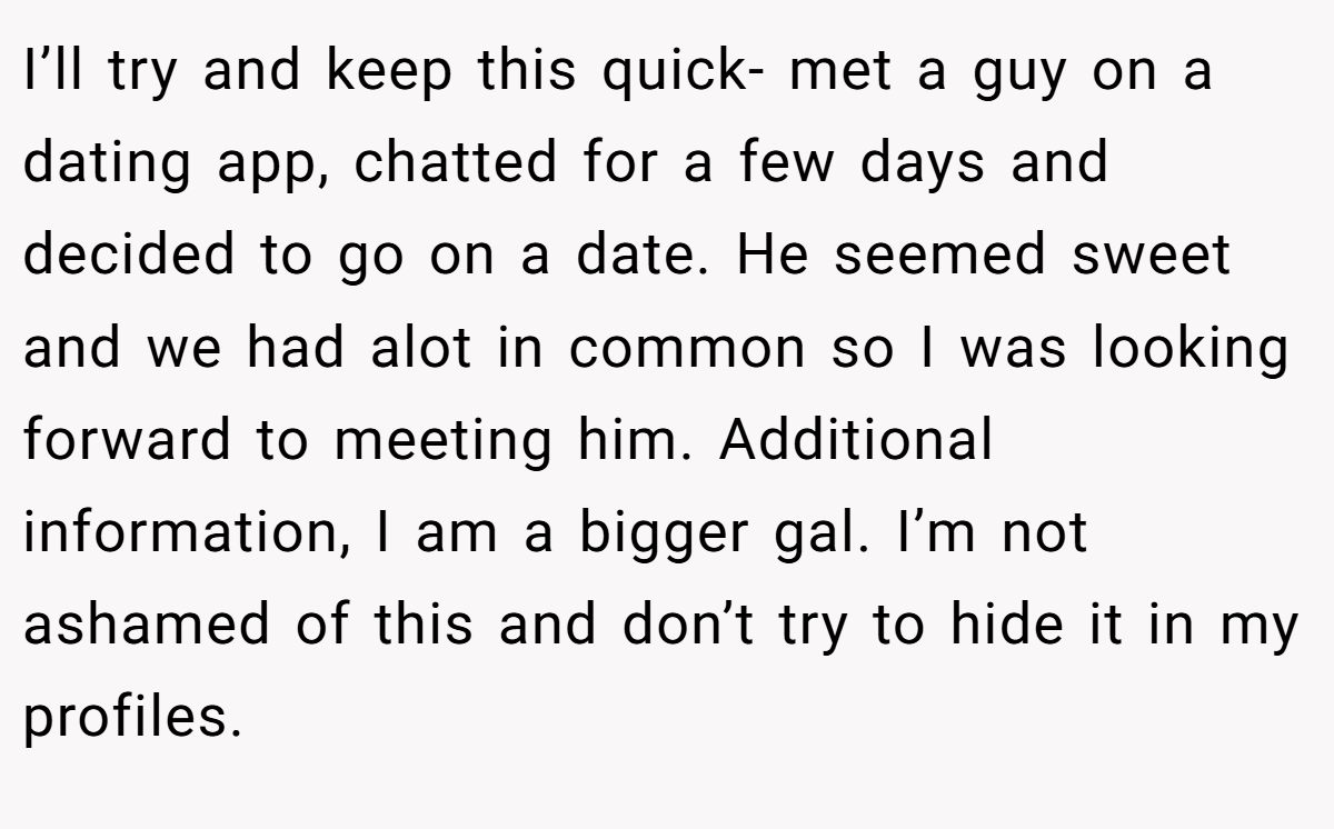 I’ll try and keep this quick- met a guy on a dating app, chatted for a few days and decided to go on a date. He seemed sweet and we had alot in common so I was looking forward to meeting him. Additional information, I am a bigger gal. I’m not ashamed of this and don’t try to hide it in my profiles.