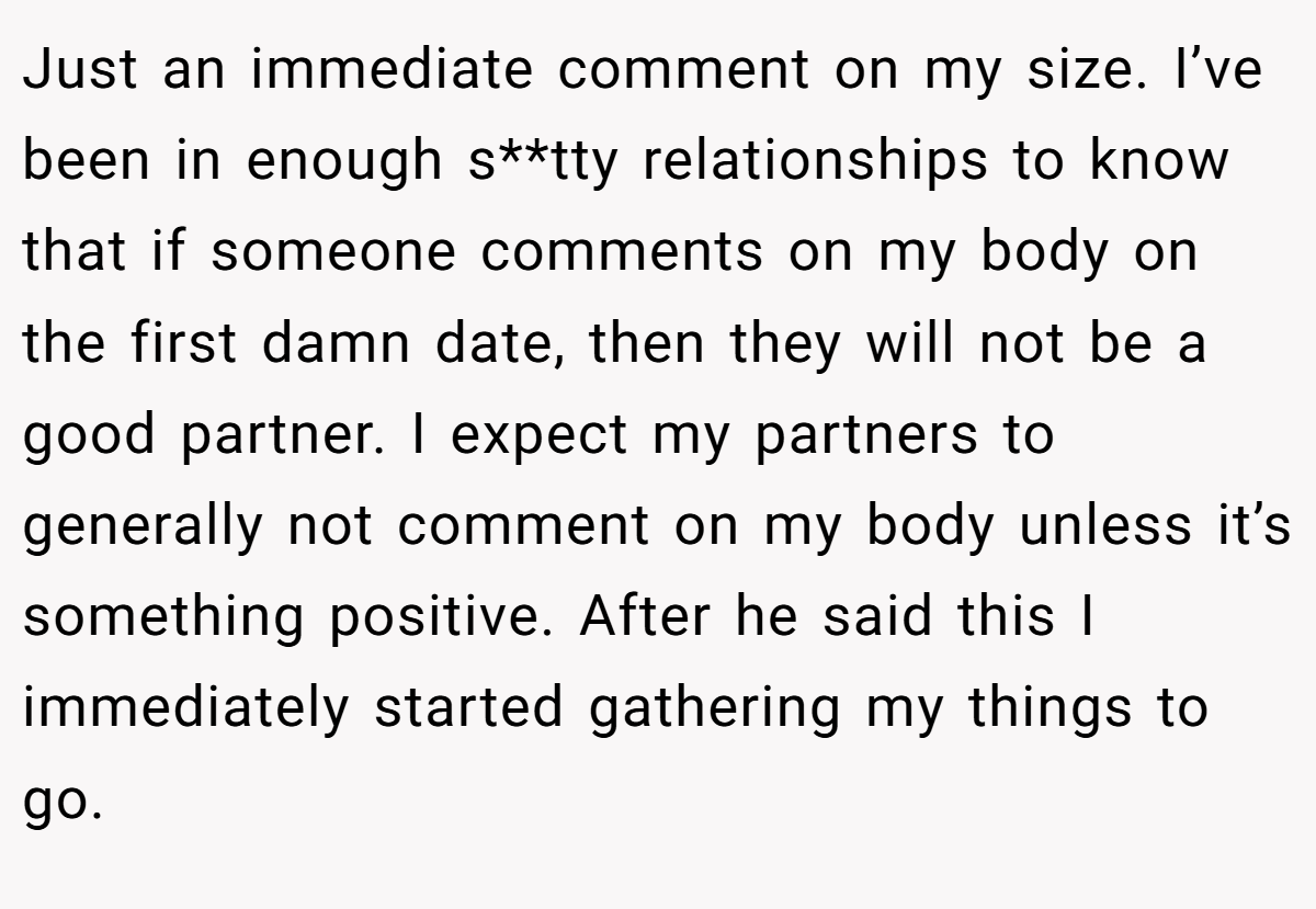 Just an immediate comment on my size. I’ve been in enough s**tty relationships to know that if someone comments on my body on the first damn date, then they will not be a good partner. I expect my partners to generally not comment on my body unless it’s something positive. After he said this I immediately started gathering my things to go.
