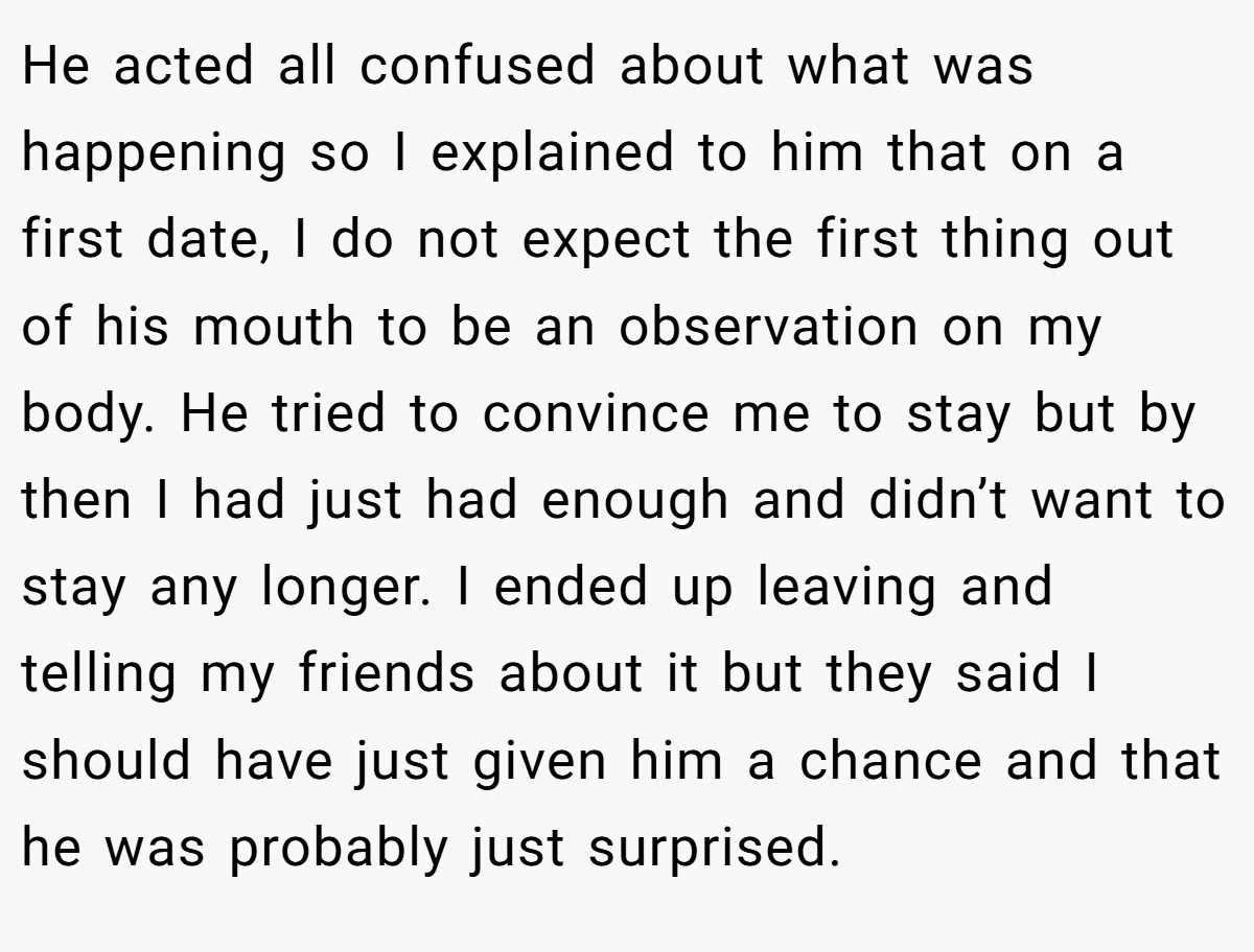 He acted all confused about what was happening so I explained to him that on a first date, I do not expect the first thing out of his mouth to be an observation on my body. He tried to convince me to stay but by then I had just had enough and didn’t want to stay any longer. I ended up leaving and telling my friends about it but they said I should have just given him a chance and that he was probably just surprised.