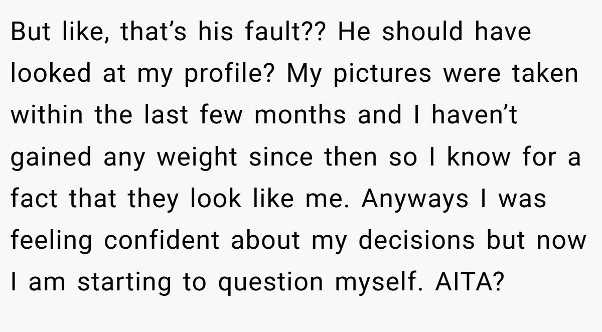 But like, that’s his fault?? He should have looked at my profile? My pictures were taken within the last few months and I haven’t gained any weight since then so I know for a fact that they look like me. Anyways I was feeling confident about my decisions but now I am starting to question myself. AITA?