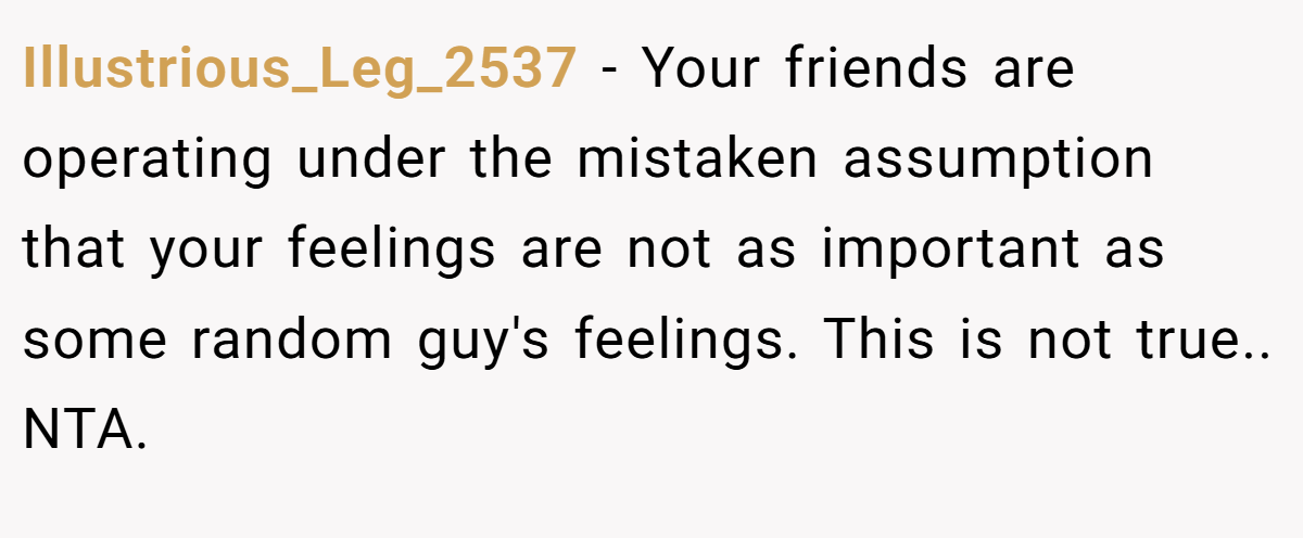 Illustrious_Leg_2537 - Your friends are operating under the mistaken assumption that your feelings are not as important as some random guy's feelings. This is not true.. NTA.