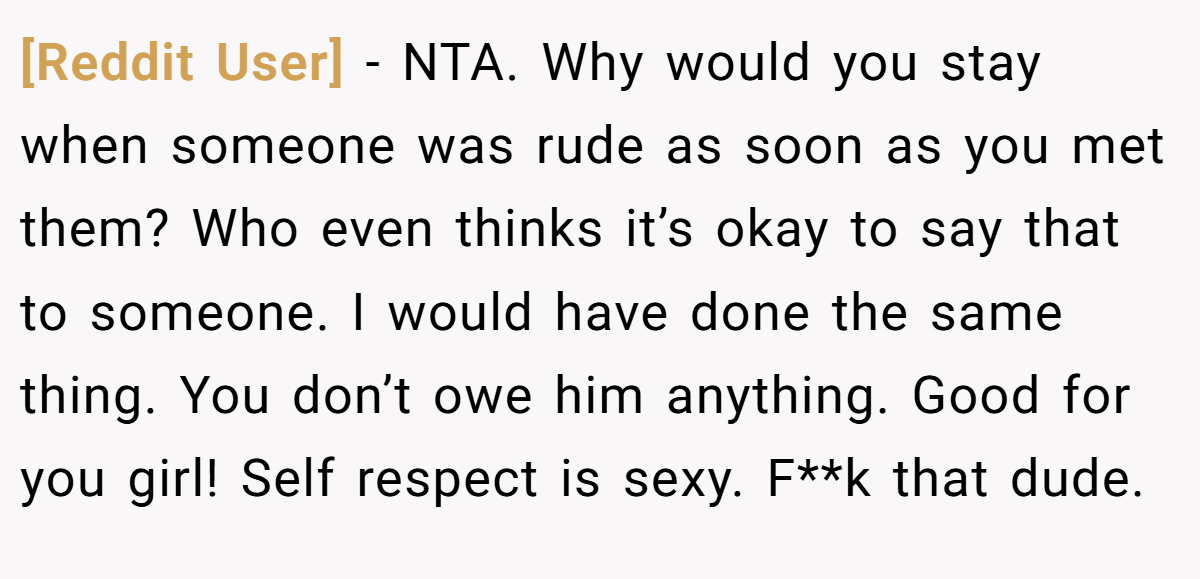 [Reddit User] - NTA. Why would you stay when someone was rude as soon as you met them? Who even thinks it’s okay to say that to someone. I would have done the same thing. You don’t owe him anything. Good for you girl! Self respect is sexy. F**k that dude.
