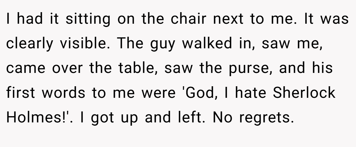 I had it sitting on the chair next to me. It was clearly visible. The guy walked in, saw me, came over the table, saw the purse, and his first words to me were 'God, I hate Sherlock Holmes!'. I got up and left. No regrets.