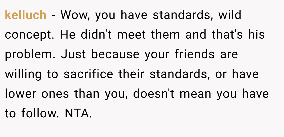 kelluch - Wow, you have standards, wild concept. He didn't meet them and that's his problem. Just because your friends are willing to sacrifice their standards, or have lower ones than you, doesn't mean you have to follow. NTA.