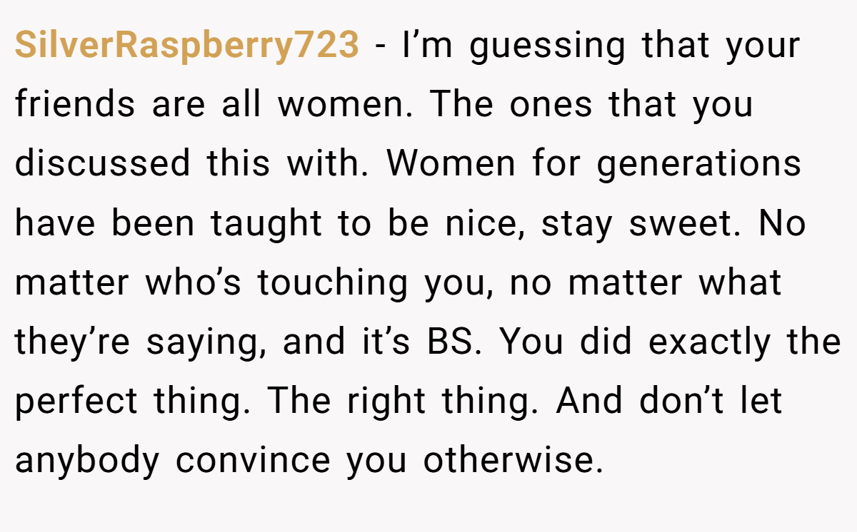 SilverRaspberry723 - I’m guessing that your friends are all women. The ones that you discussed this with. Women for generations have been taught to be nice, stay sweet. No matter who’s touching you, no matter what they’re saying, and it’s BS. You did exactly the perfect thing. The right thing. And don’t let anybody convince you otherwise.
