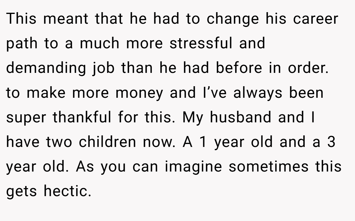 This meant that he had to change his career path to a much more stressful and demanding job than he had before in order. to make more money and I’ve always been super thankful for this. My husband and I have two children now. A 1 year old and a 3 year old. As you can imagine sometimes this gets hectic.