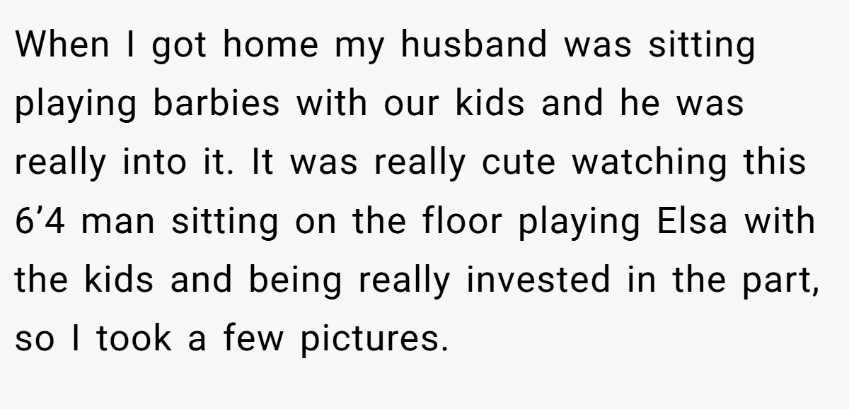 When I got home my husband was sitting playing barbies with our kids and he was really into it. It was really cute watching this 6’4 man sitting on the floor playing Elsa with the kids and being really invested in the part, so I took a few pictures.