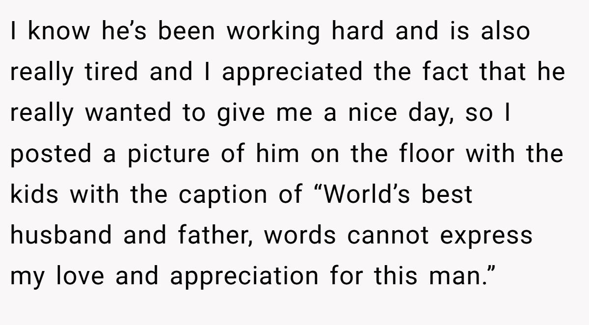 I know he’s been working hard and is also really tired and I appreciated the fact that he really wanted to give me a nice day, so I posted a picture of him on the floor with the kids with the caption of “World’s best husband and father, words cannot express my love and appreciation for this man.”